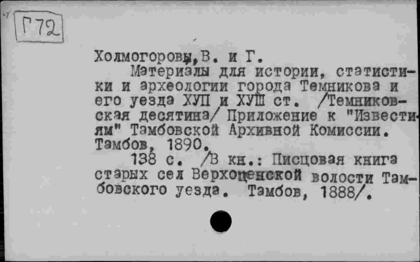 ﻿Холмогорову,В. и Г.
Материалы для истории, статистики и археологии города Темникова и его уезда ХУЛ и ХУШ ст. /Темников-ская десятина/ Приложение к "Извести ям" Тамбовской Архивной Комиссии. Тамбов, 1890.
138 с. /В кн.: Писцовая книга старых сел Верхопенской волости Тамбовского уезда. Тамбов, 1888/.